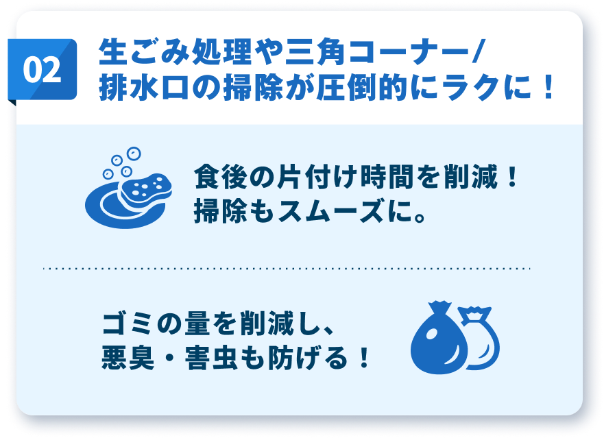 生ごみ処理や三角コーナー/排水口の掃除が圧倒的にラクに！食後の片付け時間を削減！掃除もスムーズに。ゴミの量を削減し、悪臭・害虫も防げる！