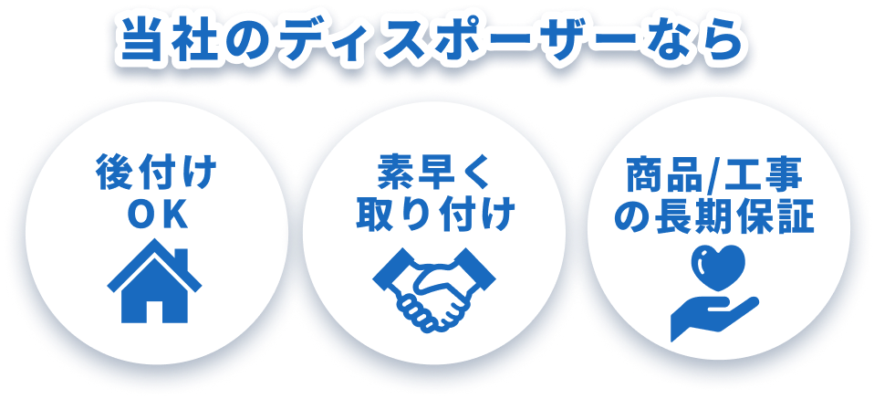 当社のディスポーザーなら後付けOK、素早く取り付け、商品/工事の長期保証の3つの特長があります
