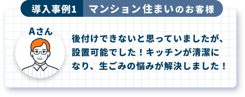 導入事例1 マンション住まいのお客様 Aさん 後付けできないと思っていましたが、設置可能でした！キッチンが清潔になり、生ごみの悩みが解決しました！