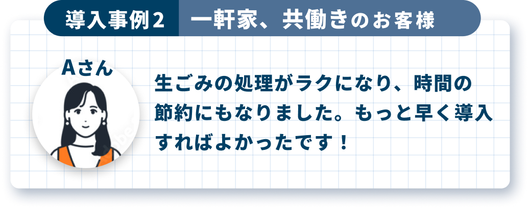 導入事例2 一軒家、共働きのお客様 Aさん 生ごみの処理がラクになり、時間の節約にもなりました。もっと早く導入すればよかったです！