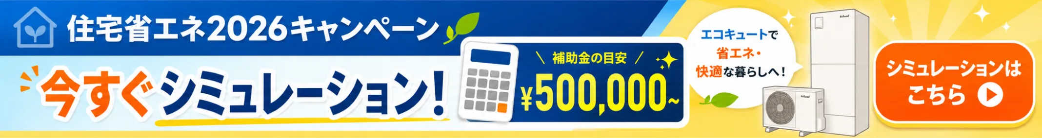 住宅省エネ2026キャンペーン。今すぐシミュレーション！補助金の目安500,000円〜。エコキュートで省エネ・快適な暮らしへ。シミュレーションはこちら。