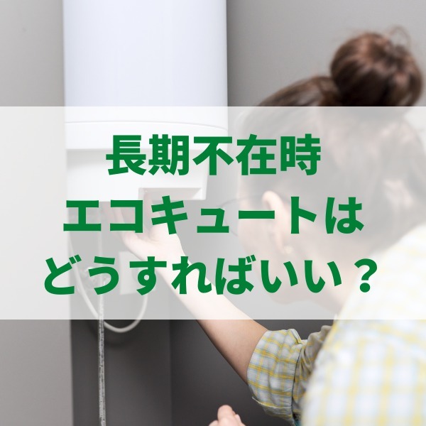 長期不在時のエコキュートはどうすればいい？水抜きや休止設定のやり方を解説