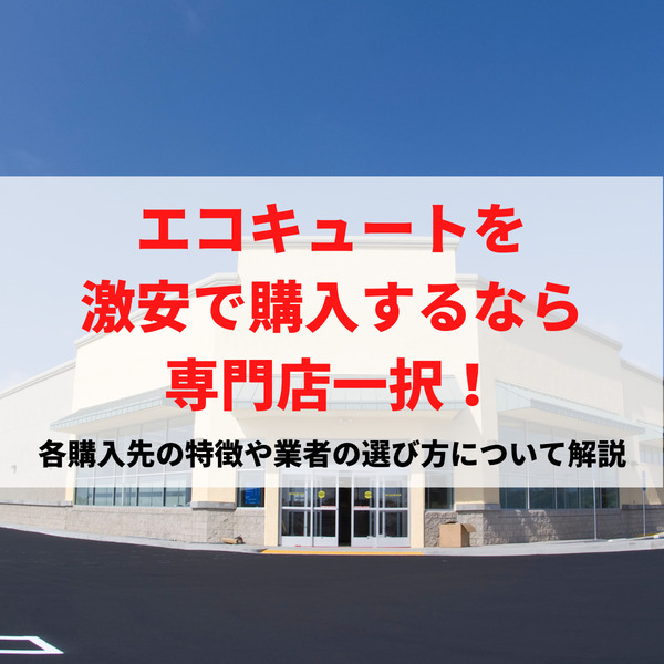 エコキュートを激安で購入するなら専門店一択！各購入先の特徴や業者の選び方について解説