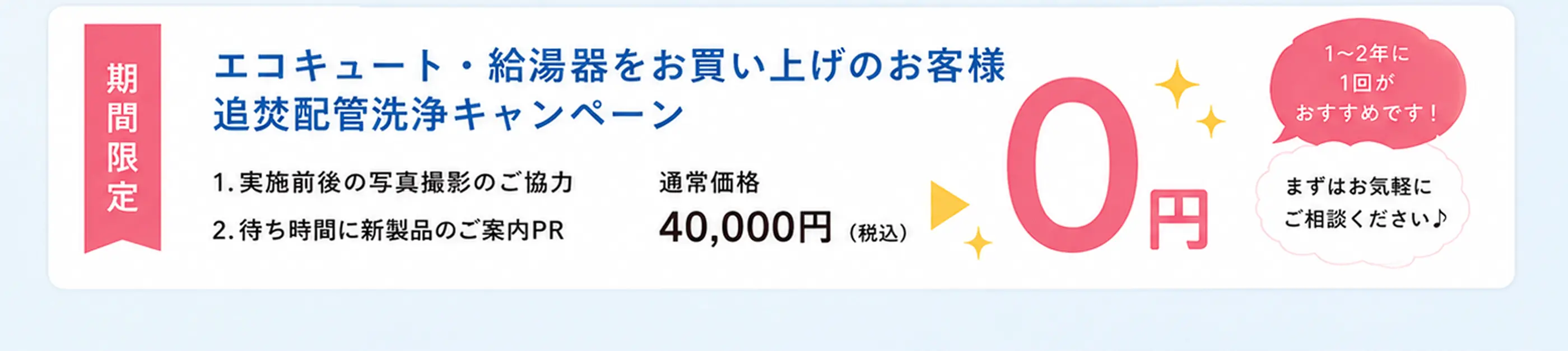 期間限定 エコキュート・給湯器をお買い上げのお客様 追焚配管洗浄キャンペーン　通常価格44,000円(税込)が0円 1〜2箇所・1回分が対象です！まずはお気軽にご相談ください