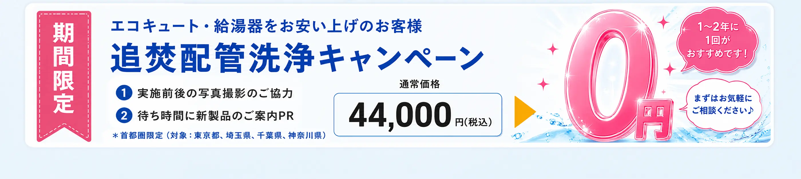期間限定 エコキュート・給湯器をお買い上げのお客様 追焚配管洗浄キャンペーン　通常価格44,000円(税込)が0円 1〜2箇所・1回分が対象です！まずはお気軽にご相談ください