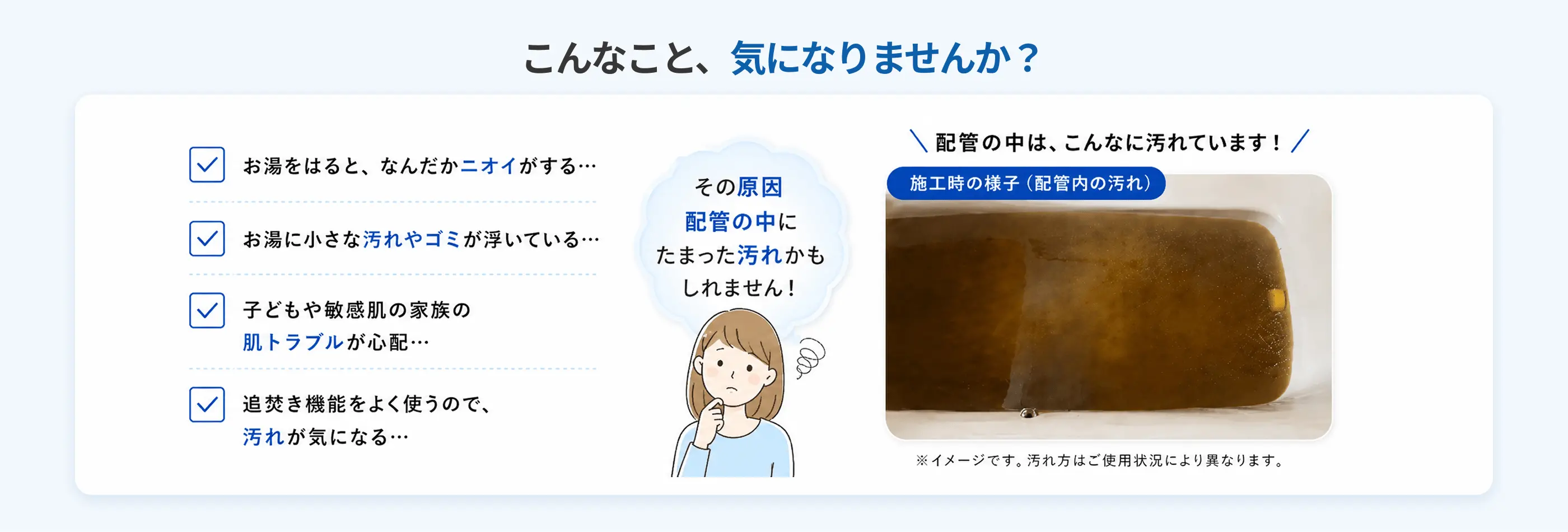 こんなこと、気になりませんか？ お湯のニオイ・汚れやゴミ・肌トラブル・追焚機能のお悩みは、配管の中にたまった汚れが原因かもしれません