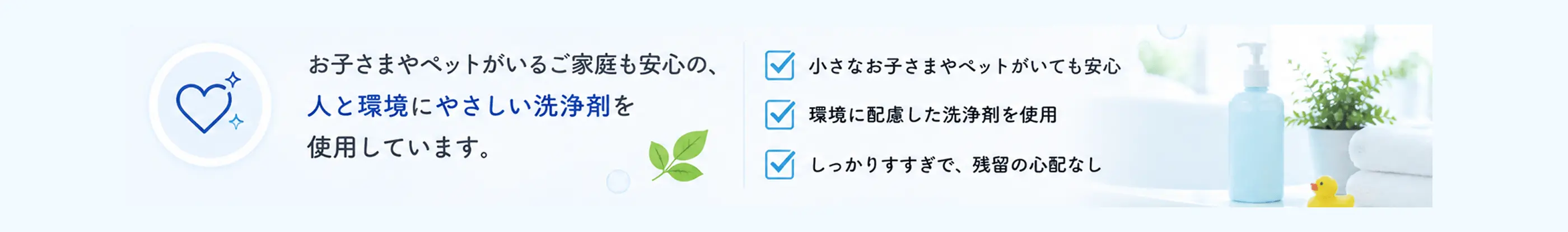 お子さまやペットがいるご家庭も安心の、人と環境にやさしい洗浄剤を使用しています